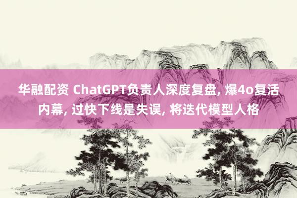 华融配资 ChatGPT负责人深度复盘, 爆4o复活内幕, 过快下线是失误, 将迭代模型人格