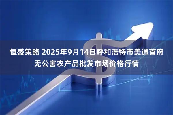 恒盛策略 2025年9月14日呼和浩特市美通首府无公害农产品批发市场价格行情
