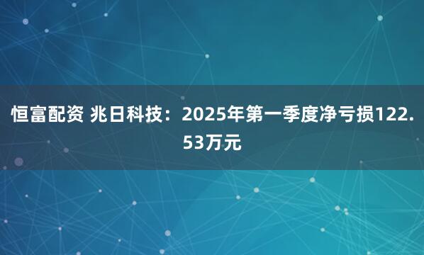 恒富配资 兆日科技：2025年第一季度净亏损122.53万元