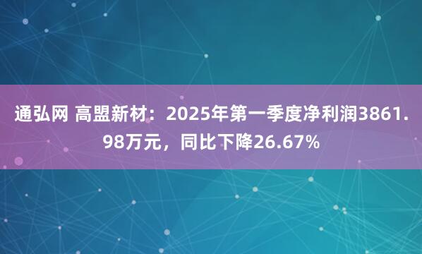 通弘网 高盟新材：2025年第一季度净利润3861.98万元，同比下降26.67%