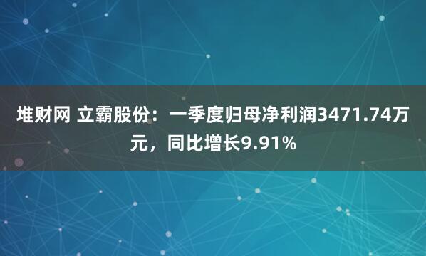堆财网 立霸股份：一季度归母净利润3471.74万元，同比增长9.91%