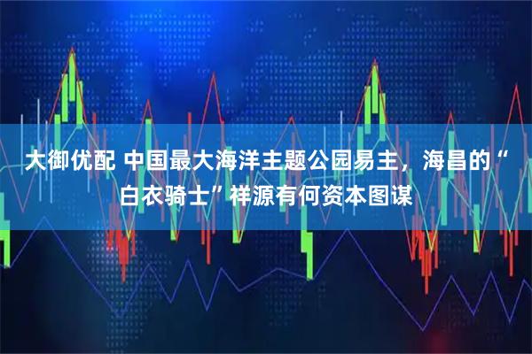 大御优配 中国最大海洋主题公园易主，海昌的“白衣骑士”祥源有何资本图谋