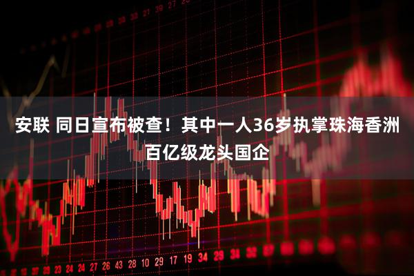 安联 同日宣布被查！其中一人36岁执掌珠海香洲百亿级龙头国企