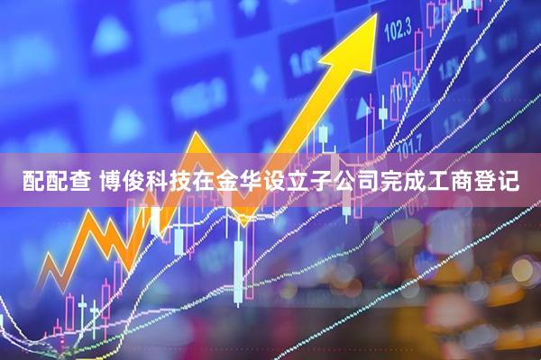 配配查 博俊科技在金华设立子公司完成工商登记