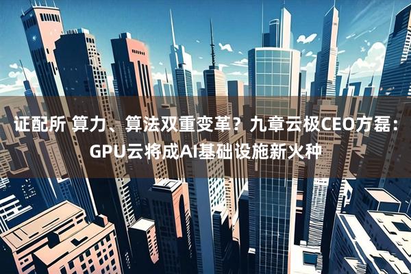 证配所 算力、算法双重变革？九章云极CEO方磊：GPU云将成AI基础设施新火种