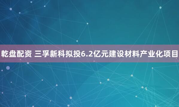 乾盘配资 三孚新科拟投6.2亿元建设材料产业化项目