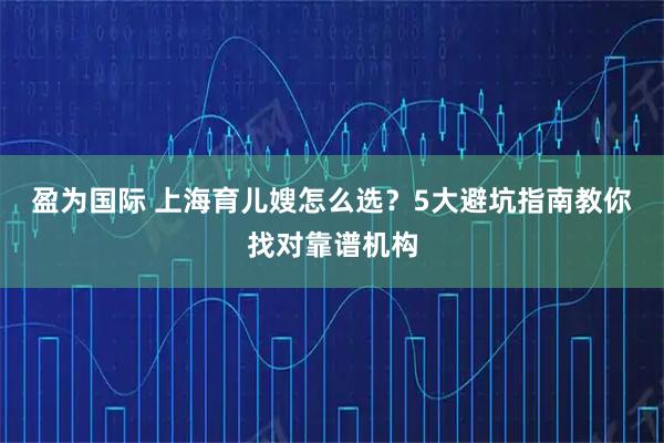 盈为国际 上海育儿嫂怎么选？5大避坑指南教你找对靠谱机构