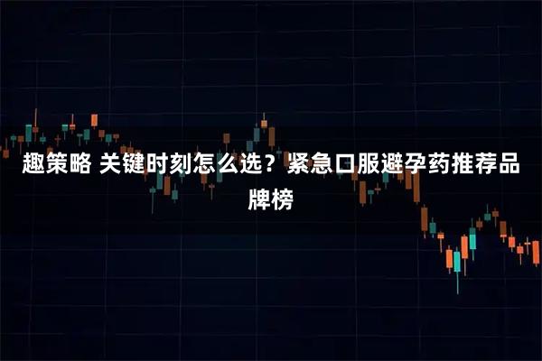 趣策略 关键时刻怎么选？紧急口服避孕药推荐品牌榜