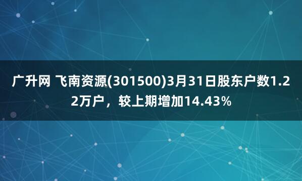 广升网 飞南资源(301500)3月31日股东户数1.22万户，较上期增加14.43%