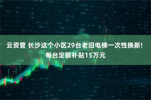 云资管 长沙这个小区29台老旧电梯一次性换新! 每台定额补贴15万元
