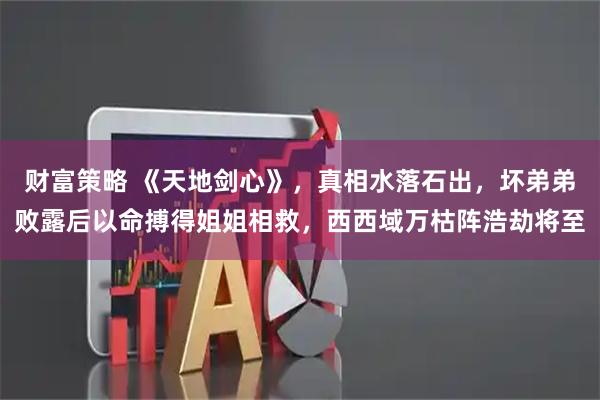 财富策略 《天地剑心》，真相水落石出，坏弟弟败露后以命搏得姐姐相救，西西域万枯阵浩劫将至