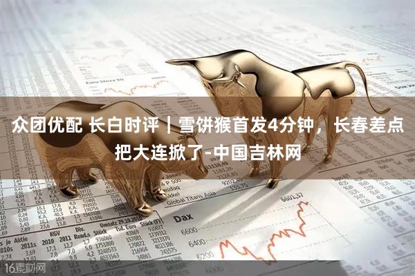 众团优配 长白时评｜雪饼猴首发4分钟，长春差点把大连掀了-中国吉林网
