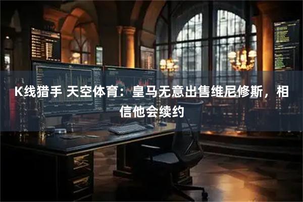 K线猎手 天空体育：皇马无意出售维尼修斯，相信他会续约